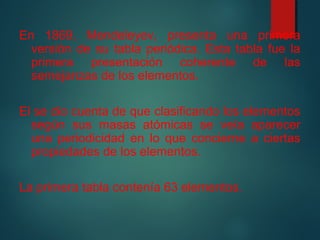 En 1869, Mendeleyev, presenta una primera 
versión de su tabla periódica. Esta tabla fue la 
primera presentación coherente de las 
semejanzas de los elementos. 
El se dio cuenta de que clasificando los elementos 
según sus masas atómicas se veía aparecer 
una periodicidad en lo que concierne a ciertas 
propiedades de los elementos. 
La primera tabla contenía 63 elementos. 
 