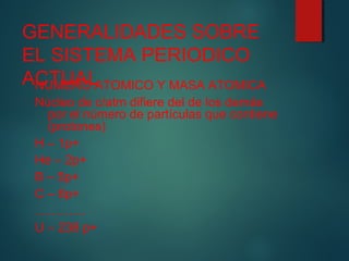 GENERALIDADES SOBRE 
EL SISTEMA PERIODICO 
ACNUTMUERAOL ATOMICO Y MASA ATOMICA 
Núcleo de c/atm difiere del de los demás 
por el número de partículas que contiene 
(protones) 
H – 1p+ 
He – 2p+ 
B – 5p+ 
C – 6p+ 
………… 
U – 238 p+ 
 