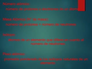 Número atómico: 
número de protones o electrones de un átomo 
Masa Atómica (N° de masa): 
número de protones + número de neutrones 
Isótopo: 
átomos de un elemento que difiere en cuanto al 
número de neutrones 
Peso atómico: 
promedio ponderado de los isótopos naturales de un 
elemento 
 