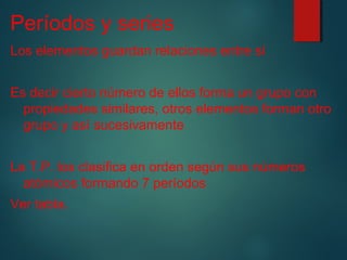 Períodos y series 
Los elementos guardan relaciones entre sí 
Es decir cierto número de ellos forma un grupo con 
propiedades similares, otros elementos forman otro 
grupo y así sucesivamente 
La T.P. los clasifica en orden según sus números 
atómicos formando 7 períodos 
Ver tabla. 
 