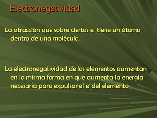Electronegatividad La atracción que sobre ciertos e -  tiene un átomo dentro de una molécula. La electronegatividad de los elementos aumentan en la misma forma en que aumenta la energía necesaria para expulsar el e -  del elemento 