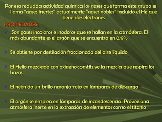 Por esa reducida actividad química los gases que forma este grupo se llama “gases inertes” actualmente “gases nobles” incluido el He que tiene dos electrones PROPIEDADES: Son gases incoloros e inodoros que se hallan en la atmósfera. El más abundante es el argón que se encuentra en 0.9% Se obtiene por destilación fraccionada del aire líquido El Helio mezclado con oxígeno constituye la mezcla que respira los buzos El neón da un brillo naranja-rojo en lámparas de descarga El argón se emplea en lámparas de incandescencia. Provee una atmósfera inerte en la extracción de elementos como el titanio 