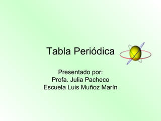 Tabla Periódica Presentado por: Profa.  Julia Pacheco Escuela Luis Muñoz Marín 