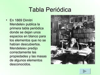 Tabla Periódica En 1869 Dimitri Mendeleiv publica la primera tabla periódica donde se dejan unos espacios en blanco para los elementos que no se habían descubiertos. Mendeleiev predijo correctamente las propiedades y las masas de algunos elementos desconocidos. 