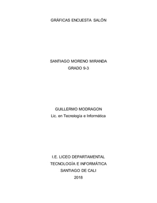 GRÁFICAS ENCUESTA SALÓN
SANTIAGO MORENO MIRANDA
GRADO 9-3
GUILLERMO MODRAGON
Lic. en Tecnología e Informática
I.E. LICEO DEPARTAMENTAL
TECNOLOGÍA E INFORMÁTICA
SANTIAGO DE CALI
2018
 
