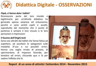 Didattica Digitale - OSSERVAZIONI
Il fascino dell(high) tech
Sono cos attratti dal tablet che fanno fatica ad
aspettare, ad ascoltare le spiegazioni sulle
modalit d?uso e sui possibili errori.
Hanno una voglia innata di provare, di
sperimentare, di imparare facendo, per
tentativi ed errori, cliccando qua e l per
vedere leffetto che fa
Pap, ci hanno dato i tablet!
Riconoscere parte del loro mondo e
legittimarlo per unattivit didattica ha
generato spesso sorpresa ed entusiasmo,
perch si sono sentiti capiti e accolti,
soprattutto dal momento che il punto di
partenza  sempre il loro vissuto o le loro
percezioni e impressioni
Report di un anno di attivit I Settembre 2014 - Novembre 2015
 