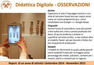 Didattica Digitale - OSSERVAZIONI
Cinguettii
Hanno lansia di concludere, sono pi portati
a fare tutto che a fare e presto piuttosto che
bene. Di qui la tendenza a restare in
superficie nel testo scritto, a non andare oltre
al modello Tweet pi per brevit e fretta che
per incapacit di sintetizzare
Occhio
Capiscono al volo il linguaggio iconico e una
slide di istruzioni basta loro per capire come
usare un nuovo programma (p.e. come
condividere con Google + o Google Keep)
Modelli
I modelli di riferimento (a quale adulto guardi
come modello?) sono per la maggior parte
personaggi dei media, calciatori, cantanti per i
maschi, attrici e cantanti per le ragazze.
Report di un anno di attivit I Settembre 2014 - Novembre 2015
 