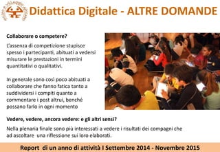 Didattica Digitale - ALTRE DOMANDE
Collaborare o competere?
Lassenza di competizione stupisce
spesso i partecipanti, abituati a vedersi
misurare le prestazioni in termini
quantitativi o qualitativi.
In generale sono cos poco abituati a
collaborare che fanno fatica tanto a
suddividersi i compiti quanto a
commentare i post altrui, bench
possano farlo in ogni momento
Vedere, vedere, ancora vedere: e gli altri sensi?
Nella plenaria finale sono pi interessati a vedere i risultati dei compagni che
ad ascoltare una riflessione sui loro elaborati.
Report di un anno di attivit I Settembre 2014 - Novembre 2015
 