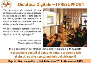 Didattica Digitale C I PRESUPPOSTI
Se nemmeno gli studiosi di arte
dellAfrica subsahariana sono daccordo
su identit ed usi delle opere esposte
nei musei, perch non permettere al
visitatore uninterpretazione personale
delloggetto che sta osservando?
Un tale approccio potrebbe favorire la
successiva ricerca e comprensione dei
significati attribuiti agli oggetti?
F. Pessina - Servizi Educativi
Museo e Villaggio Africano
In un percorso in cui almeno inizialmente il museo si fa da parte
le tecnologie digitali ci possono aiutare a dare spazio
ai vissuti ed alle percezioni dei suoi visitatori?
Report di un anno di attivit I Settembre 2014 - Novembre 2015
 