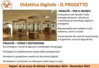 Didattica Digitale - IL PROGETTO
FINALIT? C PER IL MUSEO
Innovazione nei metodi e nelle
strategie educative attraverso
il contributo di tecnologie digitali e
analogiche
Riproducibilit del modello in altri
ambienti, anche a scuola
Contenimento dei costi di investimento
e di gestione; nessuna App ad hoc
FINALIT? C VERSO I DESTINATARI
Far emergere i vissuti di ognuno e condividerli nel gruppo
Privilegiare la collaborazione invece della competizione
Stimolare la produzione creativa di documenti digitali
Permettere il confronto e le riflessioni anche dopo la visita
Report di un anno di attivit I Settembre 2014 - Novembre 2015
 