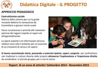 Didattica Digitale - IL PROGETTO
APPROCCIO PEDAGOGICO
Si lavora raccontando storie, provando a costruire ipotesi, saperi, scoperte per confrontarsi
con tradizioni e culture diverse dalla propria attraverso l'esplorazione e l'esperienza diretta
da condividere in piccolo gruppo, per e con la classe
Costruttivismo sociale:
Rottura dello schema per cui la guida
museale detiene le conoscenze da
trasmettere a giovani menti vuote
Focus sul processo e priorit alle metacom-
petenze dei ragazzi rispetto ai saperi ed
allapprendimento
Le opere esposte e le informazioni ad esse
relative sono solo il pretesto per un esercizio
di co-creazione di senso e di sapere
Report di un anno di attivit I Settembre 2014 - Novembre 2015
 