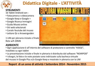 Didattica Digitale - LATTIVIT?
STRUMENTI
16 Tablet Android con :
? Fotocamera e videocamera
? Google Keep e Google +
? Google Ricerca Immagini
? Guida Museo online
? Siti web selezionati
? Canale Youtube del museo
? Lettore Qr e Answergarden
1 LIM per plenaria iniziale e finale
Rete wifi 20MB
AMBIENTE
? Ogni applicazione  allinterno del software di protezione e controllo KIDOZ,
installato su ogni tablet
? La presentazione iniziale e finale in plenaria  distribuita dal software NEARPOD
? I disegni, le foto e le note postate sono indirizzate sulla bacheca virtuale
del museo in Google Plus e/o Google Keep e mostrate in plenaria con la LIM
Report di un anno di attivit I Settembre 2014 - Novembre 2015
 