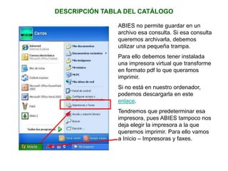 DESCRIPCIÓN TABLA DEL CATÁLOGO
ABIES no permite guardar en un
archivo esa consulta. Si esa consulta
queremos archivarla, debemos
utilizar una pequeña trampa.
Para ello debemos tener instalada
una impresora virtual que transforme
en formato pdf lo que queramos
imprimir.
Si no está en nuestro ordenador,
podemos descargarla en este
enlace.
Tendremos que predeterminar esa
impresora, pues ABIES tampoco nos
deja elegir la impresora a la que
queremos imprimir. Para ello vamos
a Inicio – Impresoras y faxes.
 