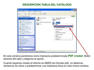DESCRIPCIÓN TABLA DEL CATÁLOGO
En esta ventana pondremos como impresora predeterminada PDF creator: Botón
derecho del ratón y elegimos la opción.
Cuando hayamos creado el informe en ABIES (en formato pdf), no debemos
olvidarnos de volver a predeterminar una impresora física en esta misma ventana.
 