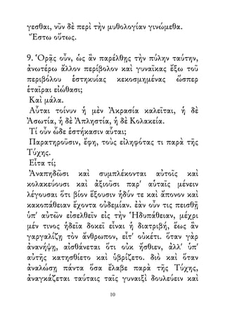γεσθαι, νῦν δὲ περὶ τὴν μυθολογίαν γινώμεθα.
Ἔστω οὕτως.
9. Ὁρᾷς οὖν, ὡς ἂν παρέλθῃς τὴν πύλην ταύτην,
ἀνωτέρω ἄλλον περίβολον καὶ γυναῖκας ἔξω τοῦ
περιβόλου ἑστηκυίας κεκοσμημένας ὥσπερ
ἑταῖραι εἰώθασι;
Καὶ μάλα.
Αὗται τοίνυν ἡ μὲν Ἀκρασία καλεῖται, ἡ δὲ
Ἀσωτία, ἡ δὲ Ἀπληστία, ἡ δὲ Κολακεία.
Τί οὖν ὧδε ἑστήκασιν αὗται;
Παρατηροῦσιν, ἔφη, τοὺς εἰληφότας τι παρὰ τῆς
Τύχης.
Εἶτα τί;
Ἀναπηδῶσι καὶ συμπλέκονται αὐτοῖς καὶ
κολακεύουσι καὶ ἀξιοῦσι παρ' αὑταῖς μένειν
λέγουσαι ὅτι βίον ἕξουσιν ἡδύν τε καὶ ἄπονον καὶ
κακοπάθειαν ἔχοντα οὐδεμίαν. ἐὰν οὖν τις πεισθῇ
ὑπ' αὐτῶν εἰσελθεῖν εἰς τὴν Ἡδυπάθειαν, μέχρι
μέν τινος ἡδεῖα δοκεῖ εἶναι ἡ διατριβή, ἕως ἂν
γαργαλίζῃ τὸν ἄνθρωπον, εἶτ' οὐκέτι. ὅταν γὰρ
ἀνανήψῃ, αἰσθάνεται ὅτι οὐκ ἤσθιεν, ἀλλ' ὑπ'
αὐτῆς κατησθίετο καὶ ὑβρίζετο. διὸ καὶ ὅταν
ἀναλώσῃ πάντα ὅσα ἔλαβε παρὰ τῆς Τύχης,
ἀναγκάζεται ταύταις ταῖς γυναιξὶ δουλεύειν καὶ
10
 