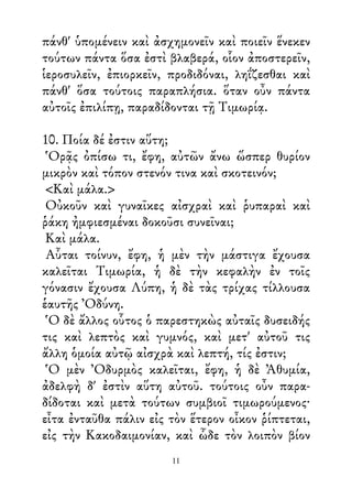 πάνθ' ὑπομένειν καὶ ἀσχημονεῖν καὶ ποιεῖν ἕνεκεν
τούτων πάντα ὅσα ἐστὶ βλαβερά, οἷον ἀποστερεῖν,
ἱεροσυλεῖν, ἐπιορκεῖν, προδιδόναι, ληΐζεσθαι καὶ
πάνθ' ὅσα τούτοις παραπλήσια. ὅταν οὖν πάντα
αὐτοῖς ἐπιλίπῃ, παραδίδονται τῇ Τιμωρίᾳ.
10. Ποία δέ ἐστιν αὕτη;
Ὁρᾷς ὀπίσω τι, ἔφη, αὐτῶν ἄνω ὥσπερ θυρίον
μικρὸν καὶ τόπον στενόν τινα καὶ σκοτεινόν;
<Καὶ μάλα.>
Οὐκοῦν καὶ γυναῖκες αἰσχραὶ καὶ ῥυπαραὶ καὶ
ῥάκη ἠμφιεσμέναι δοκοῦσι συνεῖναι;
Καὶ μάλα.
Αὗται τοίνυν, ἔφη, ἡ μὲν τὴν μάστιγα ἔχουσα
καλεῖται Τιμωρία, ἡ δὲ τὴν κεφαλὴν ἐν τοῖς
γόνασιν ἔχουσα Λύπη, ἡ δὲ τὰς τρίχας τίλλουσα
ἑαυτῆς Ὀδύνη.
Ὁ δὲ ἄλλος οὗτος ὁ παρεστηκὼς αὐταῖς δυσειδής
τις καὶ λεπτὸς καὶ γυμνός, καὶ μετ' αὐτοῦ τις
ἄλλη ὁμοία αὐτῷ αἰσχρὰ καὶ λεπτή, τίς ἐστιν;
Ὁ μὲν Ὀδυρμὸς καλεῖται, ἔφη, ἡ δὲ Ἀθυμία,
ἀδελφὴ δ' ἐστὶν αὕτη αὐτοῦ. τούτοις οὖν παρα-
δίδοται καὶ μετὰ τούτων συμβιοῖ τιμωρούμενος·
εἶτα ἐνταῦθα πάλιν εἰς τὸν ἕτερον οἶκον ῥίπτεται,
εἰς τὴν Κακοδαιμονίαν, καὶ ὧδε τὸν λοιπὸν βίον
11
 