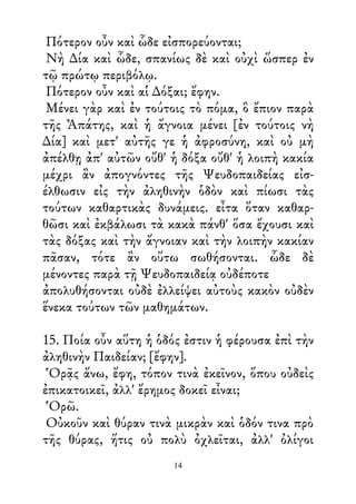 Πότερον οὖν καὶ ὧδε εἰσπορεύονται;
Νὴ ∆ία καὶ ὧδε, σπανίως δὲ καὶ οὐχὶ ὥσπερ ἐν
τῷ πρώτῳ περιβόλῳ.
Πότερον οὖν καὶ αἱ ∆όξαι; ἔφην.
Μένει γὰρ καὶ ἐν τούτοις τὸ πόμα, ὃ ἔπιον παρὰ
τῆς Ἀπάτης, καὶ ἡ ἄγνοια μένει [ἐν τούτοις νὴ
∆ία] καὶ μετ' αὐτῆς γε ἡ ἀφροσύνη, καὶ οὐ μὴ
ἀπέλθῃ ἀπ' αὐτῶν οὔθ' ἡ δόξα οὔθ' ἡ λοιπὴ κακία
μέχρι ἂν ἀπογνόντες τῆς Ψευδοπαιδείας εἰσ-
έλθωσιν εἰς τὴν ἀληθινὴν ὁδὸν καὶ πίωσι τὰς
τούτων καθαρτικὰς δυνάμεις. εἶτα ὅταν καθαρ-
θῶσι καὶ ἐκβάλωσι τὰ κακὰ πάνθ' ὅσα ἔχουσι καὶ
τὰς δόξας καὶ τὴν ἄγνοιαν καὶ τὴν λοιπὴν κακίαν
πᾶσαν, τότε ἂν οὕτω σωθήσονται. ὧδε δὲ
μένοντες παρὰ τῇ Ψευδοπαιδείᾳ οὐδέποτε
ἀπολυθήσονται οὐδὲ ἐλλείψει αὐτοὺς κακὸν οὐδὲν
ἕνεκα τούτων τῶν μαθημάτων.
15. Ποία οὖν αὕτη ἡ ὁδός ἐστιν ἡ φέρουσα ἐπὶ τὴν
ἀληθινὴν Παιδείαν; [ἔφην].
Ὁρᾷς ἄνω, ἔφη, τόπον τινὰ ἐκεῖνον, ὅπου οὐδεὶς
ἐπικατοικεῖ, ἀλλ' ἔρημος δοκεῖ εἶναι;
Ὁρῶ.
Οὐκοῦν καὶ θύραν τινὰ μικρὰν καὶ ὁδόν τινα πρὸ
τῆς θύρας, ἥτις οὐ πολὺ ὀχλεῖται, ἀλλ' ὀλίγοι
14
 