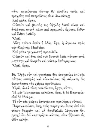πάνυ πορεύονται ὥσπερ δι' ἀνοδίας τινὸς καὶ
τραχείας καὶ πετρώδους εἶναι δοκούσης;
Καὶ μάλα, ἔφην.
Οὐκοῦν καὶ βουνός τις ὑψηλὸς δοκεῖ εἶναι καὶ
ἀνάβασις στενὴ πάνυ καὶ κρημνοὺς ἔχουσα ἔνθεν
καὶ ἔνθεν βαθεῖς.
Ὁρῶ.
Αὕτη τοίνυν ἐστὶν ἡ ὁδὸς, ἔφη, ἡ ἄγουσα πρὸς
τὴν ἀληθινὴν Παιδείαν.
Καὶ μάλα γε χαλεπὴ προσιδεῖν.
Οὐκοῦν καὶ ἄνω ἐπὶ τοῦ βουνοῦ ὁρᾷς πέτραν τινὰ
μεγάλην καὶ ὑψηλὴν καὶ κύκλῳ ἀπόκρημνον;
Ὁρῶ, ἔφην.
16. Ὁρᾷς οὖν καὶ γυναῖκας δύο ἑστηκυίας ἐπὶ τῆς
πέτρας λιπαρὰς καὶ εὐεκτούσας τῷ σώματι, ὡς
ἐκτετάκασι τὰς χεῖρας προθύμως;
Ὁρῶ, ἀλλὰ τίνες καλοῦνται, ἔφην, αὗται;
Ἡ μὲν Ἐγκράτεια καλεῖται, ἔφη, ἡ δὲ Καρτερία·
εἰσὶ δὲ ἀδελφαί.
Τί οὖν τὰς χεῖρας ἐκτετάκασι προθύμως οὕτως;
Παρακαλοῦσιν, ἔφη, τοὺς παραγινομένους ἐπὶ τὸν
τόπον θαρρεῖν καὶ μὴ ἀποδειλιᾶν λέγουσαι ὅτι
βραχὺ ἔτι δεῖ καρτερῆσαι αὐτοὺς, εἶτα ἥξουσιν εἰς
ὁδὸν καλήν.
15
 