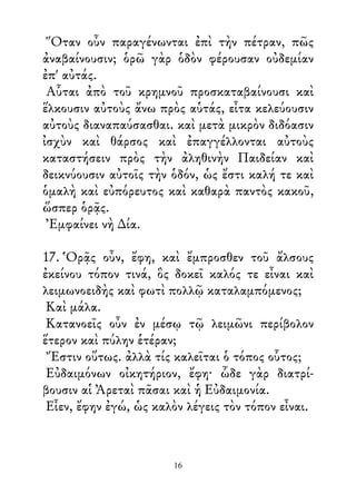 Ὅταν οὖν παραγένωνται ἐπὶ τὴν πέτραν, πῶς
ἀναβαίνουσιν; ὁρῶ γὰρ ὁδὸν φέρουσαν οὐδεμίαν
ἐπ' αὐτάς.
Αὗται ἀπὸ τοῦ κρημνοῦ προσκαταβαίνουσι καὶ
ἕλκουσιν αὐτοὺς ἄνω πρὸς αὑτάς, εἶτα κελεύουσιν
αὐτοὺς διαναπαύσασθαι. καὶ μετὰ μικρὸν διδόασιν
ἰσχὺν καὶ θάρσος καὶ ἐπαγγέλλονται αὐτοὺς
καταστήσειν πρὸς τὴν ἀληθινὴν Παιδείαν καὶ
δεικνύουσιν αὐτοῖς τὴν ὁδόν, ὡς ἔστι καλή τε καὶ
ὁμαλὴ καὶ εὐπόρευτος καὶ καθαρὰ παντὸς κακοῦ,
ὥσπερ ὁρᾷς.
Ἐμφαίνει νὴ ∆ία.
17. Ὁρᾷς οὖν, ἔφη, καὶ ἔμπροσθεν τοῦ ἄλσους
ἐκείνου τόπον τινά, ὃς δοκεῖ καλός τε εἶναι καὶ
λειμωνοειδὴς καὶ φωτὶ πολλῷ καταλαμπόμενος;
Καὶ μάλα.
Κατανοεῖς οὖν ἐν μέσῳ τῷ λειμῶνι περίβολον
ἕτερον καὶ πύλην ἑτέραν;
Ἔστιν οὕτως. ἀλλὰ τίς καλεῖται ὁ τόπος οὗτος;
Εὐδαιμόνων οἰκητήριον, ἔφη· ὧδε γὰρ διατρί-
βουσιν αἱ Ἀρεταὶ πᾶσαι καὶ ἡ Εὐδαιμονία.
Εἶεν, ἔφην ἐγώ, ὡς καλὸν λέγεις τὸν τόπον εἶναι.
16
 