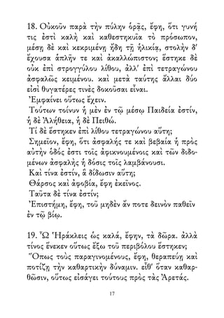18. Οὐκοῦν παρὰ τὴν πύλην ὁρᾷς, ἔφη, ὅτι γυνή
τις ἐστὶ καλὴ καὶ καθεστηκυῖα τὸ πρόσωπον,
μέσῃ δὲ καὶ κεκριμένῃ ἤδη τῇ ἡλικίᾳ, στολὴν δ'
ἔχουσα ἁπλῆν τε καὶ ἀκαλλώπιστον; ἕστηκε δὲ
οὐκ ἐπὶ στρογγύλου λίθου, ἀλλ' ἐπὶ τετραγώνου
ἀσφαλῶς κειμένου. καὶ μετὰ ταύτης ἄλλαι δύο
εἰσὶ θυγατέρες τινὲς δοκοῦσαι εἶναι.
Ἐμφαίνει οὕτως ἔχειν.
Τούτων τοίνυν ἡ μὲν ἐν τῷ μέσῳ Παιδεία ἐστίν,
ἡ δὲ Ἀλήθεια, ἡ δὲ Πειθώ.
Τί δὲ ἕστηκεν ἐπὶ λίθου τετραγώνου αὕτη;
Σημεῖον, ἔφη, ὅτι ἀσφαλής τε καὶ βεβαία ἡ πρὸς
αὐτὴν ὁδός ἐστι τοῖς ἀφικνουμένοις καὶ τῶν διδο-
μένων ἀσφαλὴς ἡ δόσις τοῖς λαμβάνουσι.
Καὶ τίνα ἐστίν, ἃ δίδωσιν αὕτη;
Θάρσος καὶ ἀφοβία, ἔφη ἐκεῖνος.
Ταῦτα δὲ τίνα ἐστίν;
Ἐπιστήμη, ἔφη, τοῦ μηδὲν ἄν ποτε δεινὸν παθεῖν
ἐν τῷ βίῳ.
19. Ὦ Ἡράκλεις ὡς καλά, ἔφην, τὰ δῶρα. ἀλλὰ
τίνος ἕνεκεν οὕτως ἔξω τοῦ περιβόλου ἕστηκεν;
Ὅπως τοὺς παραγινομένους, ἔφη, θεραπεύῃ καὶ
ποτίζῃ τὴν καθαρτικὴν δύναμιν. εἶθ' ὅταν καθαρ-
θῶσιν, οὕτως εἰσάγει τούτους πρὸς τὰς Ἀρετάς.
17
 