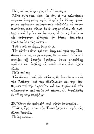 Πῶς τοῦτο; ἔφην ἐγώ, οὐ γὰρ συνίημι.
Ἀλλὰ συνήσεις, ἔφη. ὡς ἄν, εἴ τις φιλοτίμως
κάμνων ἐτύγχανε, πρὸς ἰατρὸν ἂν δήπου γενό-
μενος πρότερον καθαρτικοῖς ἐξέβαλλε τὰ νοσο-
ποιοῦντα, εἶτα οὕτως ἂν ὁ ἰατρὸς αὐτὸν εἰς ἀνά-
ληψιν καὶ ὑγείαν κατέστησεν, εἰ δὲ μὴ ἐπείθετο
οἷς ἐπέταττεν, εὐλόγως ἂν δήπου ἀπωσθεὶς
ἐξώλετο ὑπὸ τῆς νόσου –
Ταῦτα μὲν συνίημι, ἔφην ἐγώ.
Τὸν αὐτὸν τοίνυν τρόπον, ἔφη, καὶ πρὸς τὴν Παι-
δείαν ὅταν τις παραγένηται, θεραπεύει αὐτὸν καὶ
ποτίξει τῇ ἑαυτῆς δυνάμει, ὅπως ἐκκαθάρῃ
πρῶτον καὶ ἐκβάλῃ τὰ κακὰ πάντα ὅσα ἔχων
ἦλθε.
Ποῖα ταῦτα;
Τὴν ἄγνοιαν καὶ τὸν πλάνον, ὃν ἐπεπώκει παρὰ
τῆς Ἀπάτης, καὶ τὴν ἀλαζονείαν καὶ τὴν ἐπι-
θυμίαν καὶ τὴν ἀκρασίαν καὶ τὸν θυμὸν καὶ τὴν
φιλαργυρίαν καὶ τὰ λοιπὰ πάντα, ὧν ἀνεπλήσθη
ἐν τῷ πρώτῳ περιβόλῳ.
20. Ὅταν οὖν καθαρθῇ, ποῦ αὐτὸν ἀποστέλλει;
Ἔνδον, ἔφη, πρὸς τὴν Ἐπιστήμην καὶ πρὸς τὰς
ἄλλας Ἀρετάς.
Ποίας ταύτας;
18
 