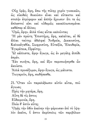 Οὐχ ὁρᾷς, ἔφη, ἔσω τῆς πύλης χορὸν γυναικῶν,
ὡς εὐειδεῖς δοκοῦσιν εἶναι καὶ εὔτακτοι καὶ
στολὴν ἀτρύφερον καὶ ἁπλῆν ἔχουσιν· ἔτι τε ὡς
ἄπλαστοί εἰσι καὶ οὐδαμῶς κεκαλλωπισμέναι
καθάπερ αἱ ἄλλαι;
Ὁρῶ, ἔφην. ἀλλὰ τίνες αὗται καλοῦνται;
Ἡ μὲν πρώτη Ἐπιστήμη, ἔφη, καλεῖται, αἱ δὲ
ἄλλαι ταύτης ἀδελφαὶ Ἀνδρεία, ∆ικαιοσύνη,
Καλοκἀγαθία, Σωφροσύνη, Εὐταξία, Ἐλευθερία,
Ἐγκράτεια, Πρᾳότης.
Ὦ κάλλιστε, ἔφην ἔγωγε, ὡς ἐν μεγάλῃ ἐλπίδι
ἐσμέν.
Ἐὰν συνῆτε, ἔφη, καὶ ἕξιν περιποιήσησθε ὧν
ἀκούετε.
Ἀλλὰ προσέξομεν, ἔφην ἔγωγε, ὡς μάλιστα.
Τοιγαροῦν, ἔφη, σωθήσεσθε.
21. Ὅταν οὖν παραλάβωσιν αὐτὸν αὗται, ποῦ
ἄγουσι;
Πρὸς τὴν μητέρα, ἔφη.
Αὕτη δὲ τίς ἐστιν;
Εὐδαιμονία, ἔφη.
Ποία δ' ἐστὶν αὕτη;
Ὁρᾷς τὴν ὁδὸν ἐκείνην τὴν φέρουσαν ἐπὶ τὸ ὑψη-
λὸν ἐκεῖνο, ὅ ἐστιν ἀκρόπολις τῶν περιβόλων
19
 