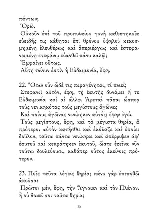 πάντων;
Ὁρῶ.
Οὐκοῦν ἐπὶ τοῦ προπυλαίου γυνὴ καθεστηκυῖα
εὐειδής τις κάθηται ἐπὶ θρόνου ὑψηλοῦ κεκοσ-
μημένη ἐλευθέρως καὶ ἀπεριέργως καὶ ἐστεφα-
νωμένη στεφάνῳ εὐανθεῖ πάνυ καλῷ;
Ἐμφαίνει οὕτως.
Αὕτη τοίνυν ἐστὶν ἡ Εὐδαιμονία, ἔφη.
22. Ὅταν οὖν ὧδέ τις παραγένηται, τί ποιεῖ;
Στεφανοῖ αὐτόν, ἔφη, τῇ ἑαυτῆς δυνάμει ἥ τε
Εὐδαιμονία καὶ αἱ ἄλλαι Ἀρεταὶ πᾶσαι ὥσπερ
τοὺς νενικηκότας τοὺς μεγίστους ἀγῶνας.
Καὶ ποίους ἀγῶνας νενίκηκεν αὐτός; ἔφην ἐγώ.
Τοὺς μεγίστους, ἔφη, καὶ τὰ μέγιστα θηρία, ἃ
πρότερον αὐτὸν κατήσθιε καὶ ἐκόλαζε καὶ ἐποίει
δοῦλον, ταῦτα πάντα νενίκηκε καὶ ἀπέρριψεν ἀφ'
ἑαυτοῦ καὶ κεκράτηκεν ἑαυτοῦ, ὥστε ἐκεῖνα νῦν
τούτῳ δουλεύουσι, καθάπερ οὗτος ἐκείνοις πρό-
τερον.
23. Ποῖα ταῦτα λέγεις θηρία; πάνυ γὰρ ἐπιποθῶ
ἀκοῦσαι.
Πρῶτον μέν, ἔφη, τὴν Ἄγνοιαν καὶ τὸν Πλάνον.
ἢ οὐ δοκεῖ σοι ταῦτα θηρία;
20
 
