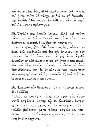 καὶ ἀφικέσθαι ὧδε, ἀλλὰ ταράττονται διὰ παντὸς
τοῦ βίου. τοῦτο δὲ πάσχουσι διὰ τὸ μὴ δύνασθαι
τὴν ἐνθάδε ὁδὸν εὑρεῖν· ἐπελάθοντο γὰρ τὸ παρὰ
τοῦ ∆αιμονίου πρόσταγμα.
25. Ὀρθῶς μοι δοκεῖς λέγειν. ἀλλὰ καὶ τοῦτο
πάλιν ἀπορῶ, διὰ τί δεικνύουσιν αὐτῷ τὸν τόπον
ἐκεῖνον αἱ Ἀρεταί, ὅθεν ἥκει τὸ πρότερον.
Οὐκ ἀκριβῶς ᾔδει οὐδὲ ἠπίστατο, ἔφη, οὐδὲν τῶν
ἐκεῖ, ἀλλ' ἐνεδοίαζε καὶ διὰ τὴν ἄγνοιαν καὶ τὸν
πλάνον, ὃν δὴ ἐπεπώκει, τὰ μὴ ὄντα ἀγαθὰ
ἐνόμιζεν ἀγαθὰ εἶναι καὶ τὰ μὴ ὄντα κακὰ κακά.
διὸ καὶ ἔζη κακῶς, ὥσπερ οἱ ἄλλοι οἱ ἐκεῖ
διατρίβοντες. νῦν δὲ ἀπειληφὼς τὴν ἐπιστήμην
τῶν συμφερόντων αὐτός τε καλῶς ζῇ καὶ τούτους
θεωρεῖ ὡς κακῶς πράσσουσιν.
26. Ἐπειδὰν οὖν θεωρήσῃ πάντα, τί ποιεῖ ἢ ποῦ
ἔτι βαδίζει;
Ὅπου ἂν βούληται, ἔφη. πανταχοῦ γὰρ ἔστιν
αὐτῷ ἀσφάλεια ὥσπερ τῷ τὸ Κωρύκιον ἄντρον
ἔχοντι, καὶ πανταχοῦ, οὗ ἂν ἀφίκηται, πάντα
καλῶς βιώσεται μετὰ πάσης ἀσφαλείας. ὑπο-
δέξονται γὰρ αὐτὸν ἀσμένως πάντες καθάπερ τὸν
ἰατρὸν οἱ πάσχοντες.
22
 