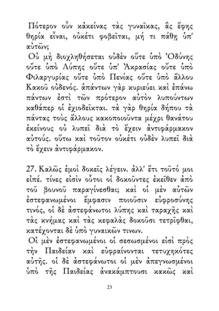 Πότερον οὖν κἀκείνας τὰς γυναῖκας, ἃς ἔφης
θηρία εἶναι, οὐκέτι φοβεῖται, μή τι πάθῃ ὑπ'
αὐτῶν;
Οὐ μὴ διοχληθήσεται οὐδὲν οὔτε ὑπὸ Ὀδύνης
οὔτε ὑπὸ Λύπης οὔτε ὑπ' Ἀκρασίας οὔτε ὑπὸ
Φιλαργυρίας οὔτε ὑπὸ Πενίας οὔτε ὑπὸ ἄλλου
Κακοῦ οὐδενός. ἁπάντων γὰρ κυριεύει καὶ ἐπάνω
πάντων ἐστὶ τῶν πρότερον αὐτὸν λυπούντων
καθάπερ οἱ ἐχιοδεῖκται. τὰ γὰρ θηρία δήπου τὰ
πάντας τοὺς ἄλλους κακοποιοῦντα μέχρι θανάτου
ἐκείνους οὐ λυπεῖ διὰ τὸ ἔχειν ἀντιφάρμακον
αὐτούς. οὕτω καὶ τοῦτον οὐκέτι οὐδὲν λυπεῖ διὰ
τὸ ἔχειν ἀντιφάρμακον.
27. Καλῶς ἐμοὶ δοκεῖς λέγειν. ἀλλ' ἔτι τοῦτό μοι
εἰπέ. τίνες εἰσὶν οὗτοι οἱ δοκοῦντες ἐκεῖθεν ἀπὸ
τοῦ βουνοῦ παραγίνεσθαι; καὶ οἱ μὲν αὐτῶν
ἐστεφανωμένοι ἔμφασιν ποιοῦσιν εὐφροσύνης
τινός, οἱ δὲ ἀστεφάνωτοι λύπης καὶ ταραχῆς καὶ
τὰς κνήμας καὶ τὰς κεφαλὰς δοκοῦσι τετρῖφθαι,
κατέχονται δὲ ὑπὸ γυναικῶν τινων.
Οἱ μὲν ἐστεφανωμένοι οἱ σεσωσμένοι εἰσὶ πρὸς
τὴν Παιδείαν καὶ εὐφραίνονται τετυχηκότες
αὐτῆς. οἱ δὲ ἀστεφάνωτοι οἱ μὲν ἀπεγνωσμένοι
ὑπὸ τῆς Παιδείας ἀνακάμπτουσι κακῶς καὶ
23
 