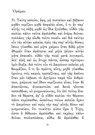 Ὁρῶμεν.
31. Ταύτῃ κελεύει, ἔφη, μὴ πιστεύειν καὶ βέβαιον
μηδὲν νομίζειν μηδὲ ἀσφαλὲς εἶναι, ὅ τι ἂν παρ'
αὐτῆς τις λάβῃ μηδὲ ὡς ἴδια ἡγεῖσθαι. οὐδὲν γὰρ
κωλύει πάλιν ταῦτα ἀφελέσθαι καὶ ἑτέρῳ δοῦναι.
πολλάκις γὰρ εἴωθε τοῦτο ποιεῖν. καὶ διὰ ταύτην
οὖν τὴν αἰτίαν κελεύει πρὸς τὰς παρ' αὐτῆς δόσεις
ἴσους γίνεσθαι καὶ μήτε χαίρειν ὅταν διδῷ μήτε
ἀθυμεῖν ὅταν ἀφέληται καὶ μήτε ψέγειν αὐτὴν
μήτε ἐπαινεῖν. οὐδὲν γὰρ ποιεῖ μετὰ λογισμοῦ,
ἀλλ' εἰκῆ καὶ ὡς ἔτυχε πάντα, ὥσπερ πρότερον
ὑμῖν ἔλεξα. διὰ τοῦτο οὖν τὸ ∆αιμόνιον κελεύει μὴ
θαυμάζειν, ὅ τι ἂν πράττῃ αὕτη, μηδὲ γίνεσθαι
ὁμοίους τοῖς κακοῖς τραπεζίταις. καὶ γὰρ ἐκεῖνοι
ὅταν μὲν λάβωσι τὸ ἀργύριον παρὰ τῶν ἀνθρώ-
πων, χαίρουσι καὶ ἴδιον νομίζουσιν εἶναι, ὅταν δὲ
ἀπαιτῶνται, ἀγανακτοῦσι καὶ δεινὰ οἴονται
πεπονθέναι, οὐ μνημονεύοντες, ὅτι ἐπὶ τούτῳ ἔλα-
βον τὰ θέματα, ἐφ' ᾧ οὐδὲν κωλύει τὸν θέμενον
πάλιν κομίσασθαι. ὡσαύτως τοίνυν κελεύει ἔχειν
τὸ ∆αιμόνιον καὶ πρὸς τὴν παρ' αὐτῆς δόσιν καὶ
μνημονεύειν, ὅτι τοιαύτην φύσιν ἔχει ἡ Τύχη,
ὥστε ἃ δέδωκεν ἀφελέσθαι καὶ ταχέως πάλιν
δοῦναι πολλαπλάσια, αὖθις δὲ ἀφελέσθαι ἃ
26
 