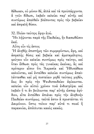 δέδωκεν, οὐ μόνον δέ, ἀλλὰ καὶ τὰ προϋπάρχοντα.
ἃ γοῦν δίδωσι, λαβεῖν κελεύει παρ' αὐτῆς καὶ
συντόμως ἀπελθεῖν βλέποντας πρὸς τὴν βεβαίαν
καὶ ἀσφαλῆ δόσιν.
32. Ποίαν ταύτην; ἔφην ἐγώ.
Ἣν λήψονται παρὰ τῆς Παιδείας, ἢν διασωθῶσιν
ἐκεῖ.
Αὕτη οὖν τίς ἐστιν;
Ἡ ἀληθὴς ἐπιστήμη τῶν συμφερόντων, ἔφη, καὶ
ἀσφαλὴς δόσις καὶ βεβαία καὶ ἀμεταμέλητος.
φεύγειν οὖν κελεύει συντόμως πρὸς ταύτην, καὶ
ὅταν ἔλθωσι πρὸς τὰς γυναῖκας ἐκείνας, ἃς καὶ
πρότερον εἶπον ὅτι Ἀκρασία καὶ Ἡδυπάθεια
καλοῦνται, καὶ ἐντεῦθεν κελεύει συντόμως ἀπαλ-
λάττεσθαι καὶ μὴ πιστεύειν μηδὲ ταύταις μηδέν,
ἕως ἂν πρὸς τὴν Ψευδοπαιδείαν ἀφίκωνται.
κελεύει οὖν αὐτοῦ χρόνον τινὰ ἐνδιατρῖψαι καὶ
λαβεῖν ὅ τι ἂν βούλωνται παρ' αὐτῆς ὥσπερ ἐφό-
διον, εἶτα ἐντεῦθεν ἀπιέναι πρὸς τὴν ἀληθινὴν
Παιδείαν συντόμως. ταῦτά ἐστιν ἃ προστάττει τὸ
∆αιμόνιον. ὅστις τοίνυν παρ' αὐτά τι ποιεῖ ἢ
παρακούει, ἀπόλλυται κακὸς κακῶς.
27
 