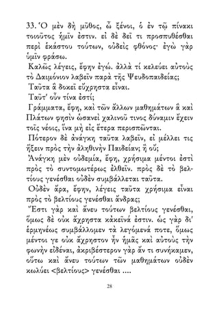 33. Ὁ μὲν δὴ μῦθος, ὦ ξένοι, ὁ ἐν τῷ πίνακι
τοιοῦτος ἡμῖν ἐστιν. εἰ δὲ δεῖ τι προσπυθέσθαι
περὶ ἑκάστου τούτων, οὐδεὶς φθόνος· ἐγὼ γὰρ
ὑμῖν φράσω.
Καλῶς λέγεις, ἔφην ἐγώ. ἀλλὰ τί κελεύει αὐτοὺς
τὸ ∆αιμόνιον λαβεῖν παρὰ τῆς Ψευδοπαιδείας;
Ταῦτα ἃ δοκεῖ εὔχρηστα εἶναι.
Ταῦτ' οὖν τίνα ἐστί;
Γράμματα, ἔφη, καὶ τῶν ἄλλων μαθημάτων ἃ καὶ
Πλάτων φησὶν ὡσανεὶ χαλινοῦ τινος δύναμιν ἔχειν
τοῖς νέοις, ἵνα μὴ εἰς ἕτερα περισπῶνται.
Πότερον δὲ ἀνάγκη ταῦτα λαβεῖν, εἰ μέλλει τις
ἥξειν πρὸς τὴν ἀληθινὴν Παιδείαν; ἢ οὔ;
Ἀνάγκη μὲν οὐδεμία, ἔφη, χρήσιμα μέντοι ἐστὶ
πρὸς τὸ συντομωτέρως ἐλθεῖν. πρὸς δὲ τὸ βελ-
τίους γενέσθαι οὐδὲν συμβάλλεται ταῦτα.
Οὐδὲν ἄρα, ἔφην, λέγεις ταῦτα χρήσιμα εἶναι
πρὸς τὸ βελτίους γενέσθαι ἄνδρας;
Ἔστι γὰρ καὶ ἄνευ τούτων βελτίους γενέσθαι,
ὅμως δὲ οὐκ ἄχρηστα κἀκεῖνά ἐστιν. ὡς γὰρ δι'
ἑρμηνέως συμβάλλομεν τὰ λεγόμενά ποτε, ὅμως
μέντοι γε οὐκ ἄχρηστον ἦν ἡμᾶς καὶ αὐτοὺς τὴν
φωνὴν εἰδέναι, ἀκριβέστερον γὰρ ἄν τι συνήκαμεν,
οὕτω καὶ ἄνευ τούτων τῶν μαθημάτων οὐδὲν
κωλύει <βελτίους> γενέσθαι ....
28
 