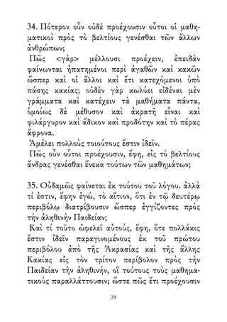 34. Πότερον οὖν οὐδὲ προέχουσιν οὗτοι οἱ μαθη-
ματικοὶ πρὸς τὸ βελτίους γενέσθαι τῶν ἄλλων
ἀνθρώπων;
Πῶς <γὰρ> μέλλουσι προέχειν, ἐπειδὰν
φαίνωνται ἠπατημένοι περὶ ἀγαθῶν καὶ κακῶν
ὥσπερ καὶ οἱ ἄλλοι καὶ ἔτι κατεχόμενοι ὑπὸ
πάσης κακίας; οὐδὲν γὰρ κωλύει εἰδέναι μὲν
γράμματα καὶ κατέχειν τὰ μαθήματα πάντα,
ὁμοίως δὲ μέθυσον καὶ ἀκρατῆ εἶναι καὶ
φιλάργυρον καὶ ἄδικον καὶ προδότην καὶ τὸ πέρας
ἄφρονα.
Ἀμέλει πολλοὺς τοιούτους ἔστιν ἰδεῖν.
Πῶς οὖν οὗτοι προέχουσιν, ἔφη, εἰς τὸ βελτίους
ἄνδρας γενέσθαι ἕνεκα τούτων τῶν μαθημάτων;
35. Οὐδαμῶς φαίνεται ἐκ τούτου τοῦ λόγου. ἀλλὰ
τί ἐστιν, ἔφην ἐγώ, τὸ αἴτιον, ὅτι ἐν τῷ δευτέρῳ
περιβόλῳ διατρίβουσιν ὥσπερ ἐγγίζοντες πρὸς
τὴν ἀληθινὴν Παιδείαν;
Καὶ τί τοῦτο ὠφελεῖ αὐτούς, ἔφη, ὅτε πολλάκις
ἔστιν ἰδεῖν παραγινομένους ἐκ τοῦ πρώτου
περιβόλου ἀπὸ τῆς Ἀκρασίας καὶ τῆς ἄλλης
Κακίας εἰς τὸν τρίτον περίβολον πρὸς τὴν
Παιδείαν τὴν ἀληθινήν, οἳ τούτους τοὺς μαθημα-
τικοὺς παραλλάττουσιν; ὥστε πῶς ἔτι προέχουσιν
29
 