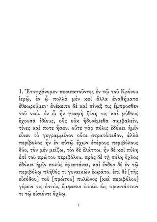1. Ἐτυγχάνομεν περιπατοῦντες ἐν τῷ τοῦ Κρόνου
ἱερῷ, ἐν ᾧ πολλὰ μὲν καὶ ἄλλα ἀναθήματα
ἐθεωροῦμεν· ἀνέκειτο δὲ καὶ πίναξ τις ἔμπροσθεν
τοῦ νεώ, ἐν ᾧ ἦν γραφὴ ξένη τις καὶ μύθους
ἔχουσα ἰδίους, οὓς οὐκ ἠδυνάμεθα συμβαλεῖν,
τίνες καί ποτε ἦσαν. οὔτε γὰρ πόλις ἐδόκει ἡμῖν
εἶναι τὸ γεγραμμένον οὔτε στρατόπεδον, ἀλλὰ
περίβολος ἦν ἐν αὑτῷ ἔχων ἑτέρους περιβόλους
δύο, τὸν μὲν μείζω, τὸν δὲ ἐλάττω. ἦν δὲ καὶ πύλη
ἐπὶ τοῦ πρώτου περιβόλου. πρὸς δὲ τῇ πύλῃ ὄχλος
ἐδόκει ἡμῖν πολὺς ἐφεστάναι, καὶ ἔνδον δὲ ἐν τῷ
περιβόλῳ πλῆθός τι γυναικῶν ἑωρᾶτο. ἐπὶ δὲ [τῆς
εἰσόδου] τοῦ [πρώτου] πυλῶνος [καὶ περιβόλου]
γέρων τις ἑστὼς ἔμφασιν ἐποίει ὡς προστάττων
τι τῷ εἰσιόντι ὄχλῳ.
3
 