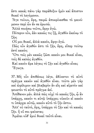 ἔστι κακά; πάνυ γὰρ παράδοξον ἡμῖν καὶ ἄπιστον
δοκεῖ τὸ λεγόμενον.
Ἄγε τοίνυν, ἔφη, πειρῶ ἀποκρίνασθαι τὸ φαινό-
μενον περὶ ὧν ἄν σε ἐρωτῶ.
Ἀλλὰ ποιήσω τοῦτο, ἔφην ἐγώ.
Πότερον οὖν, ἐὰν κακῶς τις ζῇ, ἀγαθὸν ἐκείνῳ τὸ
ζῆν;
Οὔ μοι δοκεῖ, ἀλλὰ κακόν, ἔφην ἐγώ.
Πῶς οὖν ἀγαθόν ἐστι τὸ ζῆν, ἔφη, εἴπερ τούτῳ
ἐστὶ κακόν;
Ὅτι τοῖς μὲν κακῶς ζῶσι κακόν μοι δοκεῖ εἶναι,
τοῖς δὲ καλῶς ἀγαθόν.
Καὶ κακὸν ἄρα λέγεις τὸ ζῆν καὶ ἀγαθὸν εἶναι;
Ἔγωγε.
37. Μὴ οὖν ἀπιθάνως λέγε. ἀδύνατον τὸ αὐτὸ
πρᾶγμα κακὸν καὶ ἀγαθὸν εἶναι. τοῦτο μὲν γὰρ
καὶ ὠφέλιμον καὶ βλαβερὸν ἂν εἴη καὶ αἱρετὸν καὶ
φευκτὸν τὸ αὐτὸ πρᾶγμα ἀεί.
Ἀπίθανον μέν. ἀλλὰ πῶς οὐχὶ τὸ κακῶς ζῆν, ᾧ ἂν
ὑπάρχῃ, κακόν τι αὐτῷ ὑπάρχει; οὐκοῦν εἰ κακόν
τι ὑπάρχει αὐτῷ, κακὸν αὐτὸ τὸ ζῆν ἐστιν.
Ἀλλ' οὐ ταὐτό, ἔφη, ὑπάρχει τὸ ζῆν καὶ τὸ κακῶς
ζῆν. ἢ οὔ σοι φαίνεται;
Ἀμέλει οὐδ' ἐμοὶ δοκεῖ ταὐτὸ εἶναι.
31
 