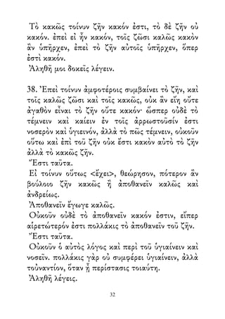 Τὸ κακῶς τοίνυν ζῆν κακόν ἐστι, τὸ δὲ ζῆν οὐ
κακόν. ἐπεὶ εἰ ἦν κακόν, τοῖς ζῶσι καλῶς κακὸν
ἂν ὑπῆρχεν, ἐπεὶ τὸ ζῆν αὐτοῖς ὑπῆρχεν, ὅπερ
ἐστὶ κακόν.
Ἀληθῆ μοι δοκεῖς λέγειν.
38. Ἐπεὶ τοίνυν ἀμφοτέροις συμβαίνει τὸ ζῆν, καὶ
τοῖς καλῶς ζῶσι καὶ τοῖς κακῶς, οὐκ ἂν εἴη οὔτε
ἀγαθὸν εἶναι τὸ ζῆν οὔτε κακόν· ὥσπερ οὐδὲ τὸ
τέμνειν καὶ καίειν ἐν τοῖς ἀρρωστοῦσίν ἐστι
νοσερὸν καὶ ὑγιεινόν, ἀλλὰ τὸ πῶς τέμνειν, οὐκοῦν
οὕτω καὶ ἐπὶ τοῦ ζῆν οὐκ ἔστι κακὸν αὐτὸ τὸ ζῆν
ἀλλὰ τὸ κακῶς ζῆν.
Ἔστι ταῦτα.
Εἰ τοίνυν οὕτως <ἔχει>, θεώρησον, πότερον ἂν
βούλοιο ζῆν κακῶς ἢ ἀποθανεῖν καλῶς καὶ
ἀνδρείως.
Ἀποθανεῖν ἔγωγε καλῶς.
Οὐκοῦν οὐδὲ τὸ ἀποθανεῖν κακόν ἐστιν, εἴπερ
αἱρετώτερόν ἐστι πολλάκις τὸ ἀποθανεῖν τοῦ ζῆν.
Ἔστι ταῦτα.
Οὐκοῦν ὁ αὐτὸς λόγος καὶ περὶ τοῦ ὑγιαίνειν καὶ
νοσεῖν. πολλάκις γὰρ οὐ συμφέρει ὑγιαίνειν, ἀλλὰ
τοὐναντίον, ὅταν ᾖ περίστασις τοιαύτη.
Ἀληθῆ λέγεις.
32
 