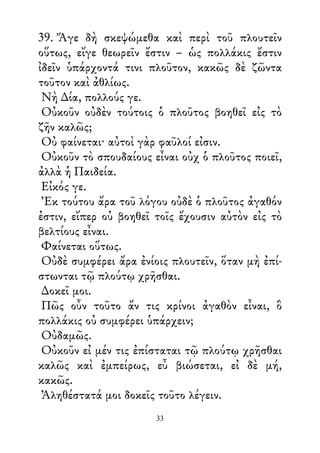 39. Ἄγε δὴ σκεψώμεθα καὶ περὶ τοῦ πλουτεῖν
οὕτως, εἴγε θεωρεῖν ἔστιν – ὡς πολλάκις ἔστιν
ἰδεῖν ὑπάρχοντά τινι πλοῦτον, κακῶς δὲ ζῶντα
τοῦτον καὶ ἀθλίως.
Νὴ ∆ία, πολλούς γε.
Οὐκοῦν οὐδὲν τούτοις ὁ πλοῦτος βοηθεῖ εἰς τὸ
ζῆν καλῶς;
Οὐ φαίνεται· αὐτοὶ γὰρ φαῦλοί εἰσιν.
Οὐκοῦν τὸ σπουδαίους εἶναι οὐχ ὁ πλοῦτος ποιεῖ,
ἀλλὰ ἡ Παιδεία.
Εἰκός γε.
Ἐκ τούτου ἄρα τοῦ λόγου οὐδὲ ὁ πλοῦτος ἀγαθόν
ἐστιν, εἴπερ οὐ βοηθεῖ τοῖς ἔχουσιν αὐτὸν εἰς τὸ
βελτίους εἶναι.
Φαίνεται οὕτως.
Οὐδὲ συμφέρει ἄρα ἐνίοις πλουτεῖν, ὅταν μὴ ἐπί-
στωνται τῷ πλούτῳ χρῆσθαι.
∆οκεῖ μοι.
Πῶς οὖν τοῦτο ἄν τις κρίνοι ἀγαθὸν εἶναι, ὃ
πολλάκις οὐ συμφέρει ὑπάρχειν;
Οὐδαμῶς.
Οὐκοῦν εἰ μέν τις ἐπίσταται τῷ πλούτῳ χρῆσθαι
καλῶς καὶ ἐμπείρως, εὖ βιώσεται, εἰ δὲ μή,
κακῶς.
Ἀληθέστατά μοι δοκεῖς τοῦτο λέγειν.
33
 