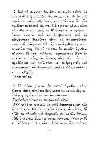 40. Καὶ τὸ σύνολον δέ, ἔστι τὸ τιμᾶν ταῦτα ὡς
ἀγαθὰ ὄντα ἢ ἀτιμάζειν ὡς κακά, τοῦτο δέ ἐστι τὸ
ταράττον τοὺς ἀνθρώπους καὶ βλάπτον, ὅτι ἐὰν
τιμῶσιν αὐτὰ καὶ οἴωνται διὰ τούτων μόνων εἶναι
τὸ εὐδαιμονεῖν, [καὶ] πάνθ' ὑπομένουσι πράττειν
ἕνεκα τούτων καὶ τὰ ἀσεβέστατα καὶ τὰ
αἰσχρότατα δοκοῦντα εἶναι οὐ παραιτοῦνται.
ταῦτα δὲ πάσχουσι διὰ τὴν τοῦ ἀγαθοῦ ἄγνοιαν.
ἀγνοοῦσι γὰρ ὅτι οὐ γίνεται ἐκ κακῶν ἀγαθόν.
πλοῦτον δὲ ἔστι πολλοὺς κτησαμένους ἰδεῖν ἐκ
κακῶν καὶ αἰσχρῶν ἔργων, οἷον λέγω ἐκ τοῦ
προδιδόναι καὶ ληΐζεσθαι καὶ ἀνδροφονεῖν καὶ
συκοφαντεῖν καὶ ἀποστερεῖν καὶ ἐξ ἄλλων πολλῶν
καὶ μοχθηρῶν.
Ἔστι ταῦτα.
41. Εἰ τοίνυν γίνεται ἐκ κακοῦ ἀγαθὸν μηδέν,
ὥσπερ εἰκός, πλοῦτος δὲ γίνεται ἐκ κακῶν ἔργων,
ἀνάγκη μὴ εἶναι ἀγαθὸν τὸν πλοῦτον.
Συμβαίνει οὕτως ἐκ τούτου τοῦ λόγου.
Ἀλλ' οὐδὲ τὸ φρονεῖν γε οὐδὲ δικαιοπραγεῖν οὐκ
ἔστι κτήσασθαι ἐκ κακῶν ἔργων, ὡσαύτως δὲ
οὐδὲ τὸ ἀδικεῖν καὶ ἀφρονεῖν ἐκ καλῶν ἔργων,
οὐδὲ ὑπάρχειν ἅμα τῷ αὐτῷ δύναται. πλοῦτον δὲ
καὶ δόξαν καὶ τὸ νικᾶν καὶ τὰ λοιπὰ ὅσα τούτοις
34
 