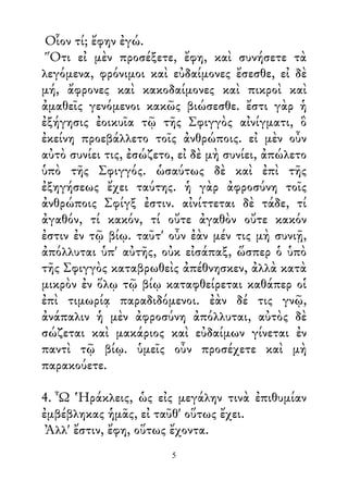 Οἷον τί; ἔφην ἐγώ.
Ὅτι εἰ μὲν προσέξετε, ἔφη, καὶ συνήσετε τὰ
λεγόμενα, φρόνιμοι καὶ εὐδαίμονες ἔσεσθε, εἰ δὲ
μή, ἄφρονες καὶ κακοδαίμονες καὶ πικροὶ καὶ
ἀμαθεῖς γενόμενοι κακῶς βιώσεσθε. ἔστι γὰρ ἡ
ἐξήγησις ἐοικυῖα τῷ τῆς Σφιγγὸς αἰνίγματι, ὃ
ἐκείνη προεβάλλετο τοῖς ἀνθρώποις. εἰ μὲν οὖν
αὐτὸ συνίει τις, ἐσώζετο, εἰ δὲ μὴ συνίει, ἀπώλετο
ὑπὸ τῆς Σφιγγός. ὡσαύτως δὲ καὶ ἐπὶ τῆς
ἐξηγήσεως ἔχει ταύτης. ἡ γὰρ ἀφροσύνη τοῖς
ἀνθρώποις Σφίγξ ἐστιν. αἰνίττεται δὲ τάδε, τί
ἀγαθόν, τί κακόν, τί οὔτε ἀγαθὸν οὔτε κακόν
ἐστιν ἐν τῷ βίῳ. ταῦτ' οὖν ἐὰν μέν τις μὴ συνιῇ,
ἀπόλλυται ὑπ' αὐτῆς, οὐκ εἰσάπαξ, ὥσπερ ὁ ὑπὸ
τῆς Σφιγγὸς καταβρωθεὶς ἀπέθνησκεν, ἀλλὰ κατὰ
μικρὸν ἐν ὅλῳ τῷ βίῳ καταφθείρεται καθάπερ οἱ
ἐπὶ τιμωρίᾳ παραδιδόμενοι. ἐὰν δέ τις γνῷ,
ἀνάπαλιν ἡ μὲν ἀφροσύνη ἀπόλλυται, αὐτὸς δὲ
σώζεται καὶ μακάριος καὶ εὐδαίμων γίνεται ἐν
παντὶ τῷ βίῳ. ὑμεῖς οὖν προσέχετε καὶ μὴ
παρακούετε.
4. Ὦ Ἡράκλεις, ὡς εἰς μεγάλην τινὰ ἐπιθυμίαν
ἐμβέβληκας ἡμᾶς, εἰ ταῦθ' οὕτως ἔχει.
Ἀλλ' ἔστιν, ἔφη, οὕτως ἔχοντα.
5
 