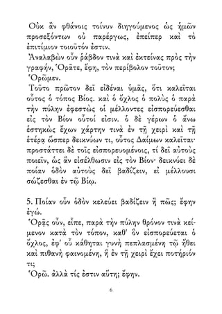 Οὐκ ἂν φθάνοις τοίνυν διηγούμενος ὡς ἡμῶν
προσεξόντων οὐ παρέργως, ἐπείπερ καὶ τὸ
ἐπιτίμιον τοιοῦτόν ἐστιν.
Ἀναλαβὼν οὖν ῥάβδον τινὰ καὶ ἐκτείνας πρὸς τὴν
γραφήν, Ὁρᾶτε, ἔφη, τὸν περίβολον τοῦτον;
Ὁρῶμεν.
Τοῦτο πρῶτον δεῖ εἰδέναι ὑμᾶς, ὅτι καλεῖται
οὗτος ὁ τόπος Βίος. καὶ ὁ ὄχλος ὁ πολὺς ὁ παρὰ
τὴν πύλην ἐφεστὼς οἱ μέλλοντες εἰσπορεύεσθαι
εἰς τὸν Βίον οὗτοί εἰσιν. ὁ δὲ γέρων ὁ ἄνω
ἑστηκὼς ἔχων χάρτην τινὰ ἐν τῇ χειρὶ καὶ τῇ
ἑτέρᾳ ὥσπερ δεικνύων τι, οὗτος ∆αίμων καλεῖται·
προστάττει δὲ τοῖς εἰσπορευομένοις, τί δεῖ αὐτοὺς
ποιεῖν, ὡς ἂν εἰσέλθωσιν εἰς τὸν Βίον· δεικνύει δὲ
ποίαν ὁδὸν αὐτοὺς δεῖ βαδίζειν, εἰ μέλλουσι
σώζεσθαι ἐν τῷ Βίῳ.
5. Ποίαν οὖν ὁδὸν κελεύει βαδίζειν ἢ πῶς; ἔφην
ἐγώ.
Ὁρᾷς οὖν, εἶπε, παρὰ τὴν πύλην θρόνον τινὰ κεί-
μενον κατὰ τὸν τόπον, καθ' ὃν εἰσπορεύεται ὁ
ὄχλος, ἐφ' οὗ κάθηται γυνὴ πεπλασμένη τῷ ἤθει
καὶ πιθανὴ φαινομένη, ἣ ἐν τῇ χειρὶ ἔχει ποτήριόν
τι;
Ὁρῶ. ἀλλὰ τίς ἐστιν αὕτη; ἔφην.
6
 