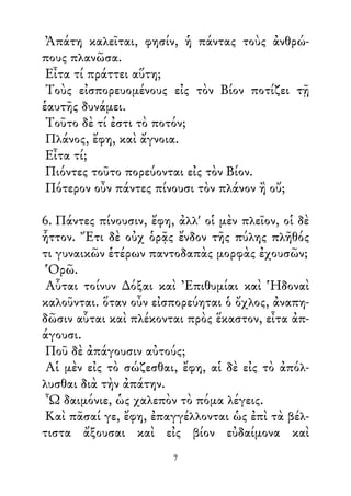 Ἀπάτη καλεῖται, φησίν, ἡ πάντας τοὺς ἀνθρώ-
πους πλανῶσα.
Εἶτα τί πράττει αὕτη;
Τοὺς εἰσπορευομένους εἰς τὸν Βίον ποτίζει τῇ
ἑαυτῆς δυνάμει.
Τοῦτο δὲ τί ἐστι τὸ ποτόν;
Πλάνος, ἔφη, καὶ ἄγνοια.
Εἶτα τί;
Πιόντες τοῦτο πορεύονται εἰς τὸν Βίον.
Πότερον οὖν πάντες πίνουσι τὸν πλάνον ἢ οὔ;
6. Πάντες πίνουσιν, ἔφη, ἀλλ' οἱ μὲν πλεῖον, οἱ δὲ
ἧττον. Ἔτι δὲ οὐχ ὁρᾷς ἔνδον τῆς πύλης πλῆθός
τι γυναικῶν ἑτέρων παντοδαπὰς μορφὰς ἐχουσῶν;
Ὁρῶ.
Αὗται τοίνυν ∆όξαι καὶ Ἐπιθυμίαι καὶ Ἡδοναὶ
καλοῦνται. ὅταν οὖν εἰσπορεύηται ὁ ὄχλος, ἀναπη-
δῶσιν αὗται καὶ πλέκονται πρὸς ἕκαστον, εἶτα ἀπ-
άγουσι.
Ποῦ δὲ ἀπάγουσιν αὐτούς;
Αἱ μὲν εἰς τὸ σώζεσθαι, ἔφη, αἱ δὲ εἰς τὸ ἀπόλ-
λυσθαι διὰ τὴν ἀπάτην.
Ὦ δαιμόνιε, ὡς χαλεπὸν τὸ πόμα λέγεις.
Καὶ πᾶσαί γε, ἔφη, ἐπαγγέλλονται ὡς ἐπὶ τὰ βέλ-
τιστα ἄξουσαι καὶ εἰς βίον εὐδαίμονα καὶ
7
 