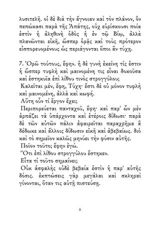 λυσιτελῆ. οἱ δὲ διὰ τὴν ἄγνοιαν καὶ τὸν πλάνον, ὃν
πεπώκασι παρὰ τῆς Ἀπάτης, οὐχ εὑρίσκουσι ποία
ἐστὶν ἡ ἀληθινὴ ὁδὸς ἡ ἐν τῷ Βίῳ, ἀλλὰ
πλανῶνται εἰκῆ, ὥσπερ ὁρᾷς καὶ τοὺς πρότερον
εἰσπορευομένους ὡς περιάγονται ὅποι ἂν τύχῃ.
7. Ὁρῶ τούτους, ἔφην. ἡ δὲ γυνὴ ἐκείνη τίς ἐστιν
ἡ ὥσπερ τυφλὴ καὶ μαινομένη τις εἶναι δοκοῦσα
καὶ ἑστηκυῖα ἐπὶ λίθου τινὸς στρογγύλου;
Καλεῖται μέν, ἔφη, Τύχη· ἔστι δὲ οὐ μόνον τυφλὴ
καὶ μαινομένη, ἀλλὰ καὶ κωφή.
Αὕτη οὖν τί ἔργον ἔχει;
Περιπορεύεται πανταχοῦ, ἔφη· καὶ παρ' ὧν μὲν
ἁρπάζει τὰ ὑπάρχοντα καὶ ἑτέροις δίδωσι· παρὰ
δὲ τῶν αὐτῶν πάλιν ἀφαιρεῖται παραχρῆμα ἃ
δέδωκε καὶ ἄλλοις δίδωσιν εἰκῆ καὶ ἀβεβαίως. διὸ
καὶ τὸ σημεῖον καλῶς μηνύει τὴν φύσιν αὐτῆς.
Ποῖον τοῦτο; ἔφην ἐγώ.
Ὅτι ἐπὶ λίθου στρογγύλου ἕστηκεν.
Εἶτα τί τοῦτο σημαίνει;
Οὐκ ἀσφαλὴς οὐδὲ βεβαία ἐστὶν ἡ παρ' αὐτῆς
δόσις. ἐκπτώσεις γὰρ μεγάλαι καὶ σκληραὶ
γίνονται, ὅταν τις αὐτῇ πιστεύσῃ.
8
 