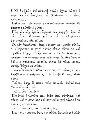 8. Ὁ δὲ [τῶν ἀνθρώπων] πολὺς ὄχλος οὗτος ὁ
περὶ αὐτὴν ἑστηκὼς τί βούλεται καὶ τίνες
καλοῦνται;
Καλοῦνται μὲν οὗτοι ἀπροβούλευτοι· αἰτοῦσι δὲ
ἕκαστος αὐτῶν ἃ ῥίπτει.
Πῶς οὖν οὐχ ὁμοίαν ἔχουσι τὴν μορφήν, ἀλλ' οἱ
μὲν αὐτῶν δοκοῦσι χαίρειν, οἱ δὲ ἀθυμοῦσιν
ἐκτετακότες τὰς χεῖρας;
Οἱ μὲν δοκοῦντες, ἔφη, χαίρειν καὶ γελᾶν αὐτῶν
οἱ εἰληφότες τι παρ' αὐτῆς εἰσιν· οὗτοι δὲ καὶ
ἀγαθὴν Τύχην αὐτὴν καλοῦσιν. οἱ δὲ δοκοῦντες
κλαίειν [καὶ ἐκτετακότες] εἰσὶ παρ' ὧν ἀφείλετο ἃ
δέδωκε πρότερον αὐτοῖς. οὗτοι δὲ πάλιν αὐτὴν
κακὴν Τύχην καλοῦσι.
Τίνα οὖν ἐστιν ἃ δίδωσιν αὐτοῖς, ὅτι οὕτως οἱ μὲν
λαμβάνοντες χαίρουσιν, οἱ δὲ ἀποβάλλοντες κλαί-
ουσι;
Ταῦτα, ἔφη, ἃ παρὰ τοῖς πολλοῖς ἀνθρώποις
δοκεῖ εἶναι ἀγαθά.
Ταῦτα οὖν τίνα ἐστί;
Πλοῦτος δηλονότι καὶ δόξα καὶ εὐγένεια καὶ
τέκνα καὶ τυραννίδες καὶ βασιλεῖαι καὶ τἆλλα ὅσα
τούτοις παραπλήσια.
Ταῦτα οὖν πῶς οὐκ ἔστιν ἀγαθά;
Περὶ μὲν τούτων, ἔφη, καὶ αὖθις ἐκποιήσει διαλέ-
9
 