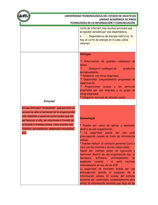 [
UNIVERSIDAD TECNONOLÓGICA DEL ESTADO DE ZACATECAS
UNIDAD ACADÉMICA DE PINOS
TECNOLOGÍAS DE LA INFORMACIÓN Y COMUNICACIÓN
corte de internet, hay muchos procesos que
se quedan varados por esa dependencia.
• Dependencia de energía eléctrica. Si
hay un corte de energía en la casa, adios
internet
Extarnet
Es una Intranet "extendida", que permite el
acceso no sólo al personal de la organización
sino también a usuarios autorizados que sin
pertenecer a ella, se relacionan a través de
procesos o transacciones, como pueden ser
clientes, proveedores, empresas vinculadas,
etc.
Ventajas
* Intercambio de grandes volúmenes de
datos.
* Compartir catálogos de productos
exclusivamente.
* Colaborar con otras empresas.
* Desarrollar conjuntamente programas de
capacitación.
* Proporcionar acceso a los servicios
prestados por una empresa a un grupo de
otras empresas.
* Compartir noticias de interés común.
Desventajas
* Pueden ser caros de aplicar y mantener
dentro de una organización.
* La seguridad puede ser una gran
preocupación cuando se trate de información
valiosa.
* Pueden reducir el contacto personal (cara a
cara con los clientes y socios comerciales.
Puede ser costoso poner en ejecución y
mantener dentro de una organización (ej.: el
hardware, software, entrenamiento de
empleado cuesta) - si está recibido
internamente en vez vía de ASP.
La seguridad de extranet puede ser una
preocupación grande al ocuparse de la
información valiosa. El acceso del sistema
necesita ser controlado cuidadosamente para
evitar la información sensible que baja en las
 