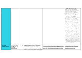 Poder volver (post y pre-
venta). Con todo ello podemos
reclamar en caso de ser necesario o
pedir un servicio "post-venta". Al
conocerlo sabemos donde poder ir.
El cliente espera recibir
una atención "pre-venta" o "post-
venta".
Privacidad y seguridad. La
mayoría de los usuarios no confía en el
Web como canal de pago. En la
actualidad,las compras se realizan
utilizando el número de la tarjeta de
crédito, pero aún no
es seguro introducirlo en Internet
sin conocimiento alguno.Cualquiera
que transfiera datos de una tarjeta de
crédito mediante Internet,no puede
estar seguro de la identidad del
vendedor. Análogamente,éste no lo
está sobre la del comprador.Quien
paga no puede asegurarse de que su
número de tarjeta de crédito no sea
recogido y sea utilizado para algún
propósito malicioso;por otra parte, el
vendedor no puede asegurar que el
dueño de la tarjeta de crédito rechace
la adquisición.Resulta irónico que ya
existan y funcionen correctamente
los sistemas de pago electrónico para
las grandes operaciones comerciales,
mientras que los problemas se centren
en las operaciones pequeñas,que son
mucho más frecuentes.
SISTEMAS
EMPRESARIALES
Los sistemas ERP
se organizan por
medio de
MÓDULOS, los
 De gran utilidad en ambiente multiusuario.
 es un entorno complejo. cada ves mas
complicado de abarcar los conocimientos y
disponer de toda la información necesaria para
Como se ha mencionado anteriormente,la principal
ventaja de los ERP es la gestión en tiempo real de
Aunque los sistemas ERP puedan
generar un incremento de
 