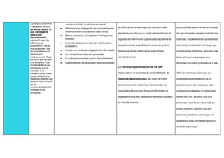 cuales se conectan
a distintas bases
de datos, según lo
que se requiera
para cada
departamento,
existen 2 tipos de
ERP, los de
propietario y los de
código abierto,los
de propietario son
hechos por
empresas con fines
de lucro que venden
sus software y los
implementan a las
empresas que lo
soliciten a un
elevado costo, para
poder utilizarlos se
necesita obtener una
licencia mas el costo
de la
implementación del
software en la
empresa
realizar con éxito la labor empresarial.
 Obtienen gran integración de subsistemas de
información en una base de datos única.
 Menos costosos,complejidad mínima ymás
flexibles.
 No están atados a un solo tipo de hardware
propietario.
 Poseen un ambiente integrado de información.
 Sus especificaciones son generales.
 El software posee alto grado de portabilidad.
 Flexibilidad de los lenguajes de programación.
la información,una ventaja que las empresas
agradecen mucho por su fuerte interacción con la
logística de información y productos,la cadena de
abastecimiento,estadísticas financieras,y otras
áreas que utilizan información que cambia
constantemente.
La correcta implementación de los ERP
repercute en el aumento de productividad de
todos los departamentos,así como el mejor
aprovechamiento del tiempo,donde antes se
necesitaba tiempo para llevar un informe de un
departamento a otro, ahora ese tiempo es utilizado
en otras funciones.
productividad,para muchas empresas
es casi imposible pagar el costo de las
licencias,implementación ysobre todo
del mantenimiento del mismo,ya que
son sistemas dinámicos,de nada sirve
tener el mismo sistema en una
empresa que crece y cambia día a día.
Además del costo,el tiempo que
sugiere la implementación es un
problema para las empresas,este
problema empieza por la rigidez que
tienen los ERP, es difícil que una
empresa en particular desarrolle su
propio sistema,los ERP que son
sistemas genéricos,tienen que ser
adaptados a las empresas desde su
estructura principal.
 