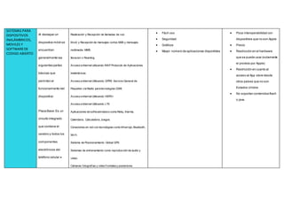 SISTEMAS PARA
DISPOSITIVOS
INALÁMBRICOS,
MOVILES Y
SOFTWAREDE
CODIGO ABIERTO
Al destapar un
dispositivo móvil se
encuentran
generalmente las
siguientes partes
básicas que
permiten el
funcionamiento del
dispositivo:
Placa Base:Es un
circuito integrado
que contiene el
cerebro y todos los
componentes
electrónicos del
teléfono celular.
Realización y Recepción de llamadas de voz.
Envió y Recepción de mensajes cortos SMS y mensajes
multimedia MMS.
Iteracion o Roaming.
Acceso a Internet utilizando WAP Protocolo de Aplicaciones
Inalámbricas.
Acceso a Internet Utilizando GPRS Servicio General de
Paquetes vía Radio para tecnologías GSM.
Acceso a Internet Utilizando HSPD+
Acceso a Internet Utilizando LTE
Aplicaciones de software básico como Reloj, Alarma,
Calendario, Calculadora, Juegos.
Conexiones en red con tecnologías como Infrarrojo, Bluetooth,
Wi-Fi.
Sistema de Posicionamiento Global GPS
Sistemas de entrenamiento como reproducción de audio y
video.
Cámaras fotografías y video frontalesy posteriores
 Fácil uso
 Seguridad
 Gráficos
 Mayor número de aplicaciones disponibles
 Poca interoperabilidad con
dispositivos que no son Apple
 Precio
 Restricción en el hardware
que se puede usar (solamente
el provisto por Apple)
 Restricción en cuanto al
acceso al App store desde
otros países que no son
Estados Unidos
 No soportan contenidos flash
o java.
 