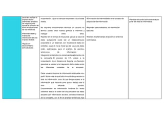 permiten realizar el
análisis de las
diferentes variables
de negocio para
apoyar el proceso de
toma de decisiones
de los directivos.
•Permite extraer y
manipular
información de una
manera flexible.
•Ayuda en
decisiones no
estructuradas.
implantación,y que no siempre responden a sus dudas
reales.
No requiere conocimientos técnicos: Un usuario no
técnico puede crear nuevos gráficos e informes y
navegar entre ellos.
Rapidez en el tiempo de respuesta: ya que la base de
datos subyacente suele ser un datawarehouse
corporativo o un datamart, con modelos de datos en
estrella o copo de nieve. Este tipo de bases de datos
están optimizadas para el análisis de grandes
volúmenes de información .
Integración entre todos los sistemas/departamentos de
la compañía: El proceso de ETL previo a la
implantación de un Sistema de Soporte a la Decisión
garantiza la calidad y la integración de los datos entre
las diferentes unidades de la empresa.
Cada usuario dispone de información adecuada a su
perfil: No se trata de que todo el mundo tenga acceso a
toda la información, sino de que tenga acceso a la
información que necesita para que su trabajo sea lo
más eficiente posible.
Disponibilidad de información histórica: En estos
sistemas está a la orden del día comparar los datos
actuales con información de otros períodos históricos
de la compañía, con el fin de analizar tendencias, fijar
•Eliminación de intermediarios en el proceso de
adquisición de información.
•Reportes personalizados,a la medida del
ejecutivo.
•Análisis de alternativas de acción en entornos
controlados.
•Perdida del control administrativa por
parte del área de informática.
 