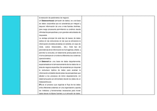 la evolución de parámetros de negocio.
Un Datawarehouse (almacén de datos): es una base
de datos corporativa que se caracteriza por integrar y
depurar información de una o más fuentes distintas,
para luego procesarla permitiendo su análisis desde
infinidad de perspectivas y con grandes velocidades de
respuesta.
La ventaja principal de este tipo de bases de datos
radica en las estructuras en las que se almacena la
información (modelos de tablas en estrella, en copo de
nieve, cubos relacionales... etc.). Este tipo de
persistencia de la información es homogénea y fiable, y
permite la consulta y el tratamiento jerarquizado de la
misma (siempre en un entorno diferente a los sistemas
operacionales).
Un Datamart es una base de datos departamental,
especializada en el almacenamiento de los datos de un
área de negocio específica.Se caracteriza por disponer
la estructura óptima de datos para analizar la
información al detalle desde todas las perspectivas que
afecten a los procesos de dicho departamento. Un
datamartpuede ser alimentado desde los datos de un
Datawarehouse.
ETL es el proceso que organiza el flujo de los datos
entre diferentes sistemas en una organización y aporta
los métodos y herramientas necesarias para mover
datos desde múltiples fuentes a un almacén de datos,
 
