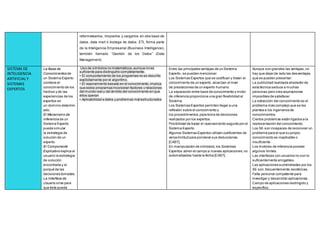 reformatearlos, limpiarlos y cargarlos en otra base de
datos, data mart ó bodega de datos. ETL forma parte
de la Inteligencia Empresarial (Business Intelligence),
también llamado “Gestión de los Datos” (Data
Management).
SISTEMA DE
INTELIGENCIA
ARTIFICIALY
SISTEMAS
EXPERTOS
 La Base de
Conocimientos de
un Sistema Experto
contiene el
conocimiento de los
hechos y de las
experiencias de los
expertos en
un dominio determin
ado.
 El Mecanismo de
Inferencia de un
Sistema Experto
puede simular
la estrategia de
solución de un
experto.
 El Componente
Explicativo explica al
usuario la estrategia
de solución
encontrada y el
porqué de las
decisiones tomadas.
 La Interface de
Usuario sirve para
que éste pueda
Uso de símbolos no matemáticos,aunque no es
suficiente para distinguirlo completamente.
• El comportamiento de los programas no es descrito
explícitamente por el algoritmo.
• El razonamiento basado en el conocimiento,implica
que estos programas incorporan factores y relaciones
del mundo real y del ámbito del conocimiento en que
ellos operan
• Aplicabilidad a datos y problemas mal estructurados
Entre las principales ventajas de un Sistema
Experto, se pueden mencionar:
 Los Sistemas Expertos que se codifican y tratan el
conocimiento de un experto, alcanzan el nivel
de prestaciones de un experto humano.
 La separación entre base de conocimiento y motor
de inferencia proporciona una gran flexibilidad al
Sistema.
 Los Sistemas Expertos permiten llegar a una
reflexión sobre el conocimiento y
los procedimientos,para toma de decisiones
realizados por los expertos.
 Posibilidad de trazar el razonamiento seguido por el
Sistema Experto.
 Algunos Sistemas Expertos utilizan coeficientes de
verosimilitud para ponderar sus deducciones
[CAST].
 En manipulación de símbolos,los Sistemas
Expertos abren el campo a nuevas aplicaciones,no
automatizadas hasta la fecha [CAST].
Aunque son grandes las ventajas,no
hay que dejar de lado las desventajas
que se pueden presentar:
 La publicidad realizada alrededor de
esta técnica seduce a muchas
personas pero crea aspiraciones
imposibles de satisfacer.
 La extracción del conocimiento es el
problema más complejo que se les
plantea a los ingenieros de
conocimientos.
 Ciertos problemas están ligados a la
representación del conocimiento.
 Los SE son incapaces de reconocer un
problema para el que su propio
conocimiento es inaplicable o
insuficiente.
 Los motores de inferencia poseen
algunos límites.
 Las interfaces con usuarios no son lo
suficientemente amigables.
 Las aplicaciones suministradas por los
SE son,frecuentemente,esotéricas.
 Falta personal competente para
investigar y desarrollar aplicaciones.
 Campo de aplicaciones restringido y
específico.
 